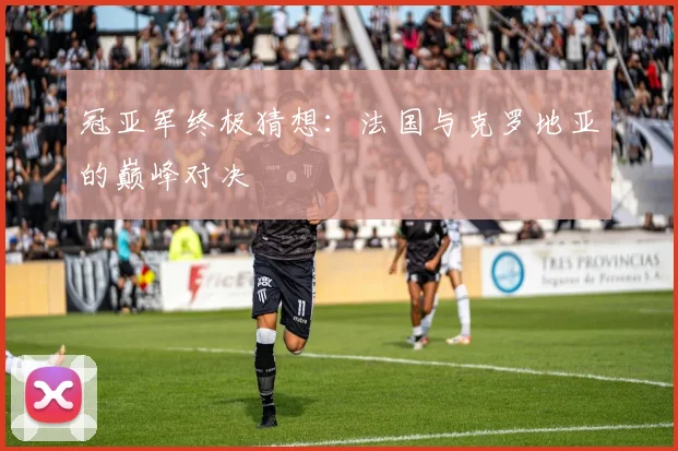 冠亚军终极猜想：法国与克罗地亚的巅峰对决