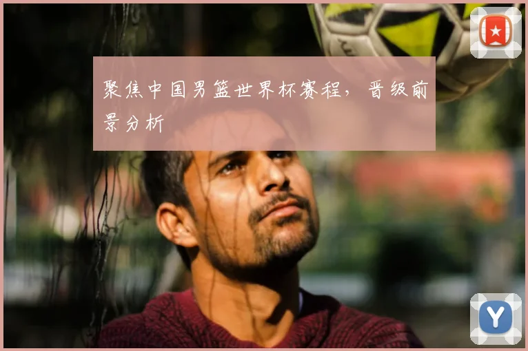 聚焦中国男篮世界杯赛程，晋级前景分析