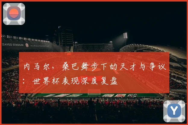 内马尔，桑巴舞步下的天才与争议：世界杯表现深度复盘