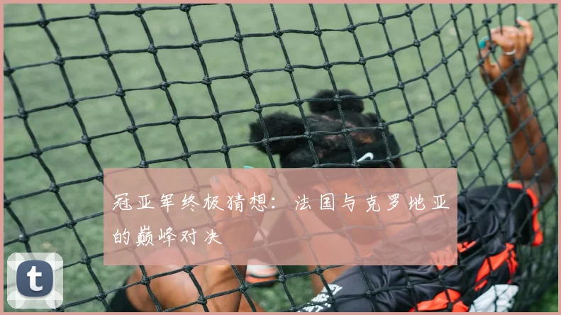 冠亚军终极猜想：法国与克罗地亚的巅峰对决