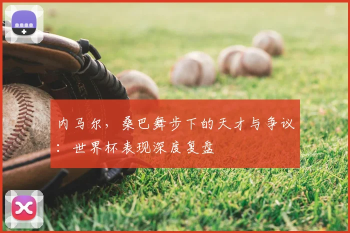内马尔，桑巴舞步下的天才与争议：世界杯表现深度复盘