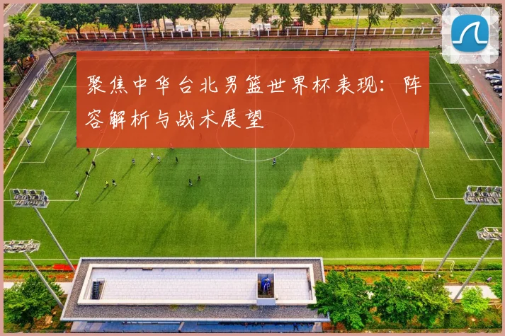 聚焦中华台北男篮世界杯表现：阵容解析与战术展望