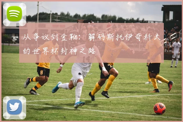 从争议到金靴:解码斯托伊奇科夫的世界杯封神之路