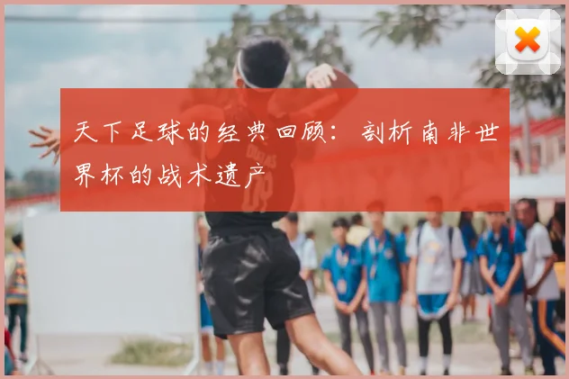 天下足球的经典回顾：剖析南非世界杯的战术遗产