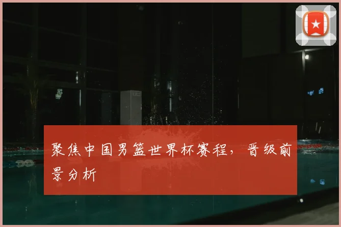 聚焦中国男篮世界杯赛程，晋级前景分析