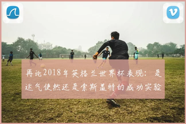再论2018年英格兰世界杯表现：是运气使然还是索斯盖特的成功实验？