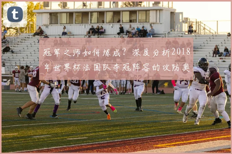 冠军之师如何炼成？深度分析2018年世界杯法国队夺冠阵容的攻防奥秘